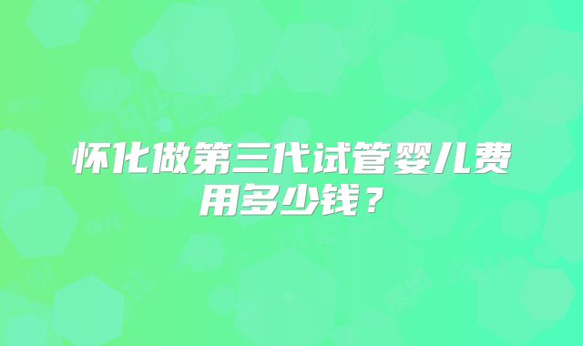 怀化做第三代试管婴儿费用多少钱?