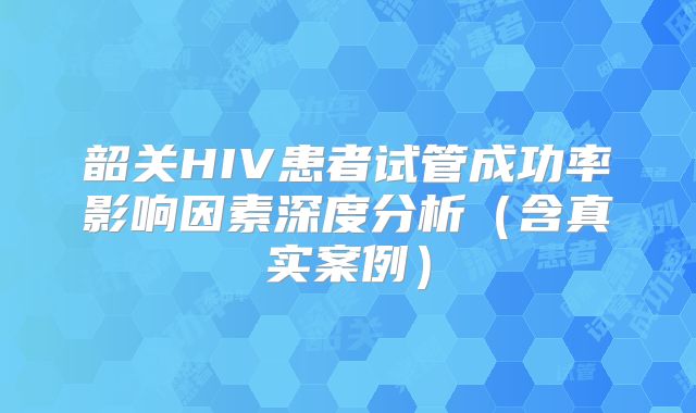 韶关HIV患者试管成功率影响因素深度分析(含真实案例)