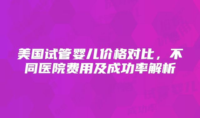 美国试管婴儿价格对比,不同医院费用及成功率解析