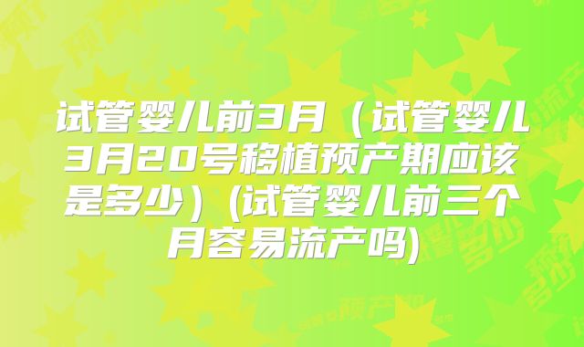 试管婴儿前3月(试管婴儿3月20号移植预产期应该是多少)(试管婴儿前三个月容易流产吗)