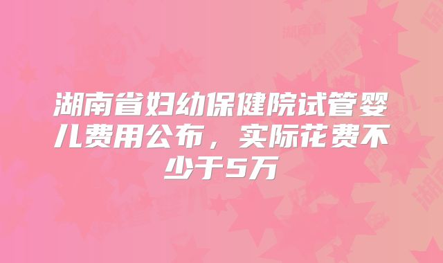 湖南省妇幼保健院试管婴儿费用公布，实际花费不少于5万