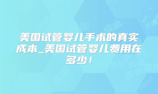 美国试管婴儿手术的真实成本_美国试管婴儿费用在多少！