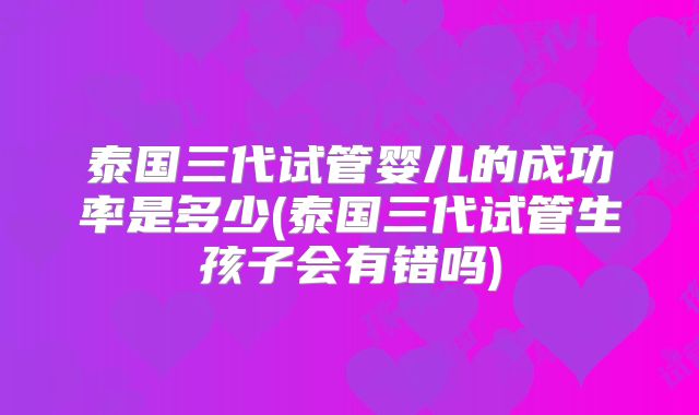 泰国三代试管婴儿的成功率是多少(泰国三代试管生孩子会有错吗)