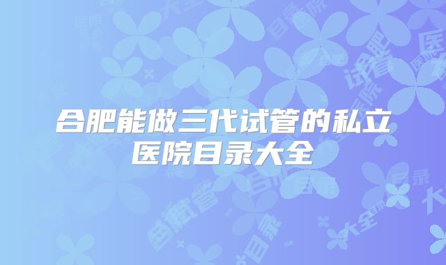 合肥能做三代试管的私立医院目录大全