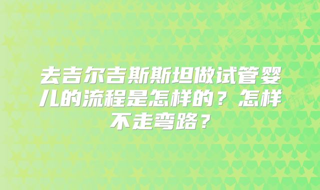 去吉尔吉斯斯坦做试管婴儿的流程是怎样的?怎样不走弯路?