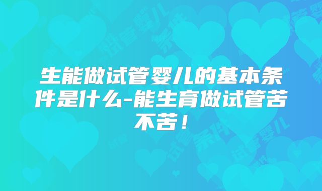 生能做试管婴儿的基本条件是什么-能生育做试管苦不苦！
