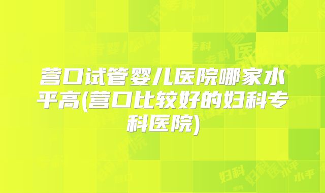 营口试管婴儿医院哪家水平高(营口比较好的妇科专科医院)