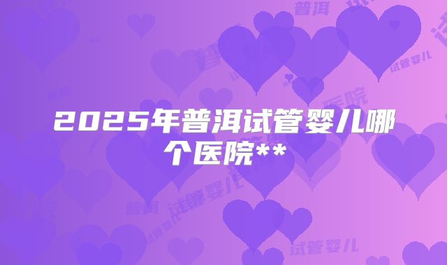 2025年普洱试管婴儿哪个医院**