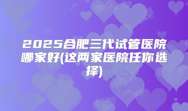 2025合肥三代试管医院哪家好(这两家医院任你选择)