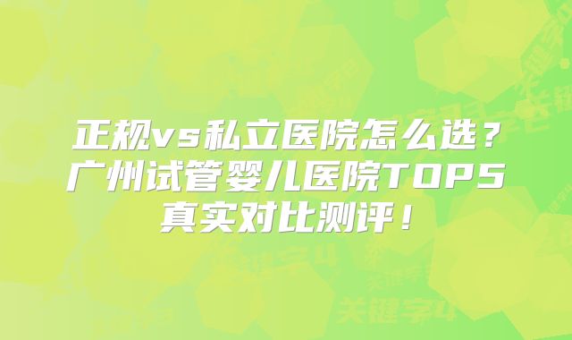 正规vs私立医院怎么选？广州试管婴儿医院TOP5真实对比测评！