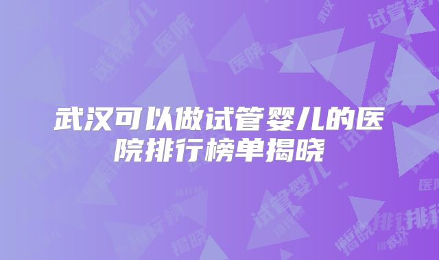 武汉可以做试管婴儿的医院排行榜单揭晓