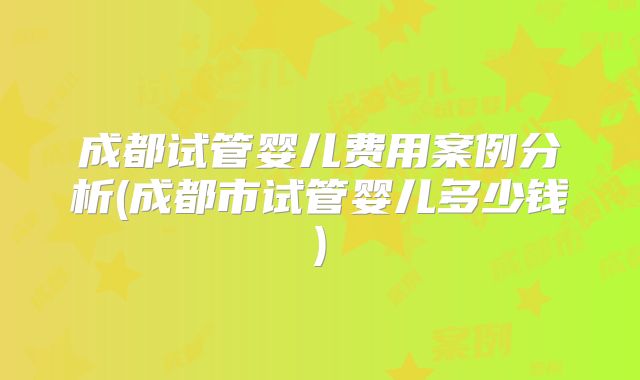 成都试管婴儿费用案例分析(成都市试管婴儿多少钱)