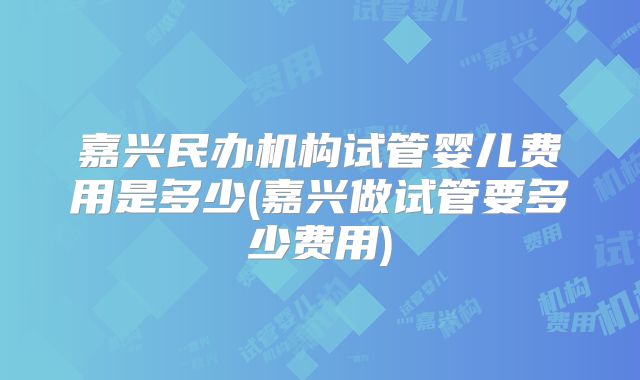 嘉兴民办机构试管婴儿费用是多少(嘉兴做试管要多少费用)