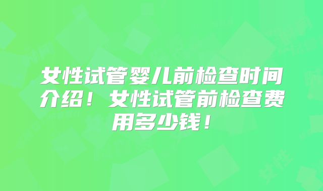 女性试管婴儿前检查时间介绍！女性试管前检查费用多少钱！