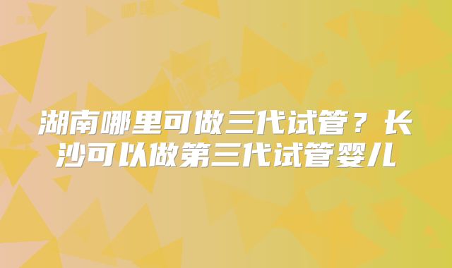 湖南哪里可做三代试管?长沙可以做第三代试管婴儿