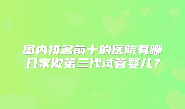 国内排名前十的医院有哪几家做第三代试管婴儿？