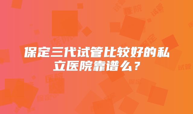 保定三代试管比较好的私立医院靠谱么？