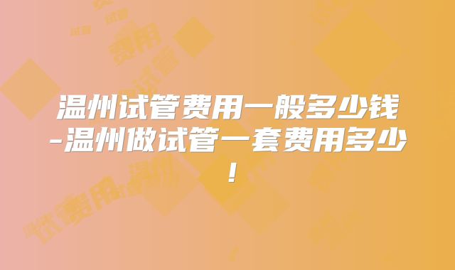 温州试管费用一般多少钱-温州做试管一套费用多少!