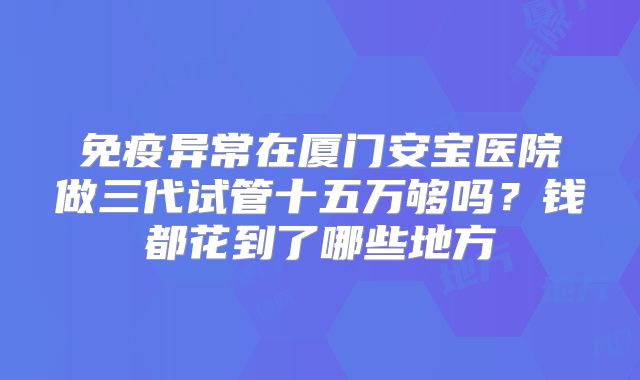 免疫异常在厦门安宝医院做三代试管十五万够吗？钱都花到了哪些地方