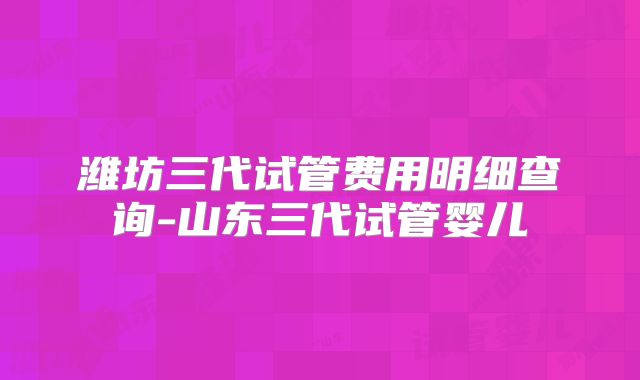 潍坊三代试管费用明细查询-山东三代试管婴儿