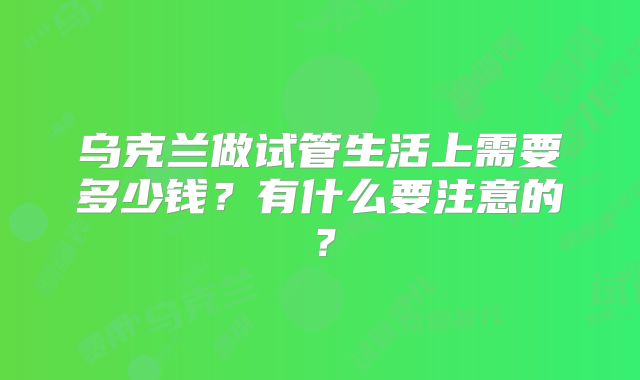 乌克兰做试管生活上需要多少钱？有什么要注意的？