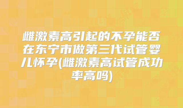 雌激素高引起的不孕能否在东宁市做第三代试管婴儿怀孕(雌激素高试管成功率高吗)