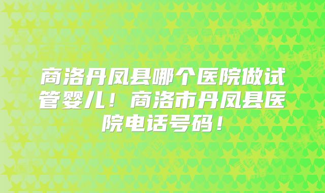 商洛丹凤县哪个医院做试管婴儿！商洛市丹凤县医院电话号码！