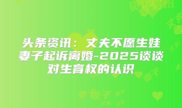 头条资讯:丈夫不愿生娃妻子起诉离婚-2025谈谈对生育权的认识