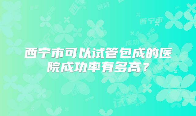 西宁市可以试管包成的医院成功率有多高?