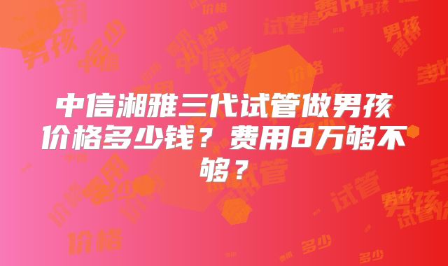 中信湘雅三代试管做男孩价格多少钱？费用8万够不够？