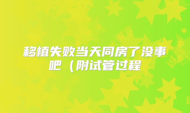 移植失败当天同房了没事吧(附试管过程