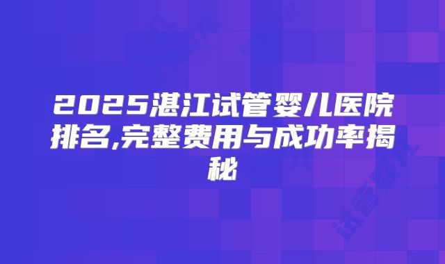 2025湛江试管婴儿医院排名,完整费用与成功率揭秘