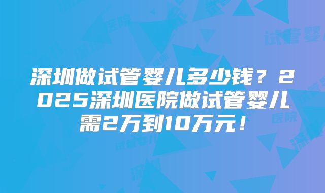 深圳做试管婴儿多少钱？2025深圳医院做试管婴儿需2万到10万元！