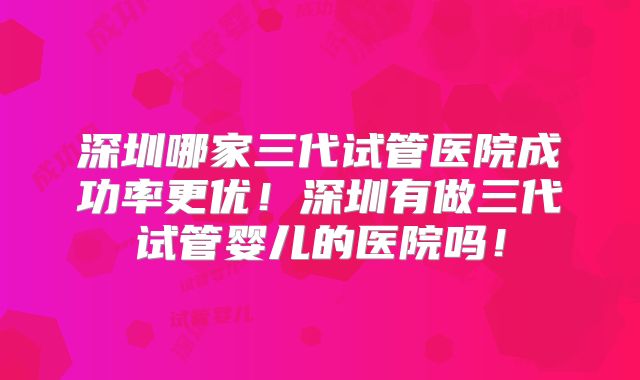 深圳哪家三代试管医院成功率更优!深圳有做三代试管婴儿的医院吗!