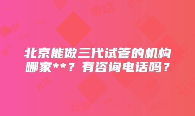 北京能做三代试管的机构哪家**?有咨询电话吗?
