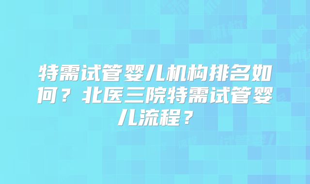 特需试管婴儿机构排名如何？北医三院特需试管婴儿流程？