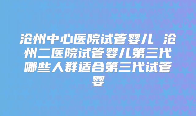 沧州中心医院试管婴儿 沧州二医院试管婴儿第三代哪些人群适合第三代试管婴