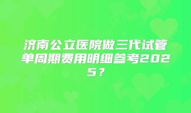 济南公立医院做三代试管单周期费用明细参考2025？