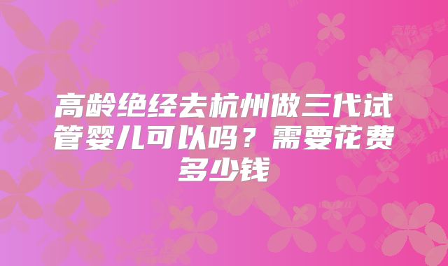 高龄绝经去杭州做三代试管婴儿可以吗?需要花费多少钱