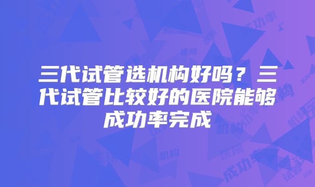 三代试管选机构好吗？三代试管比较好的医院能够成功率完成