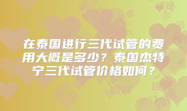 在泰国进行三代试管的费用大概是多少？泰国杰特宁三代试管价格如何？