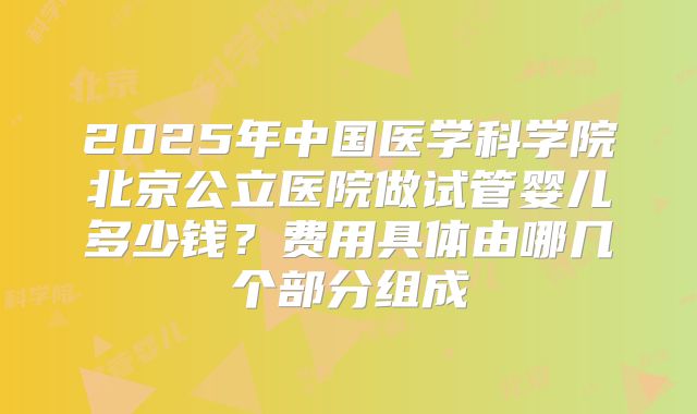 2025年中国医学科学院北京公立医院做试管婴儿多少钱?费用具体由哪几个部分组成