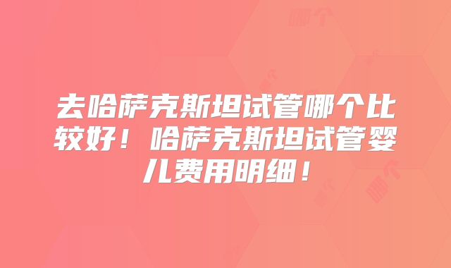 去哈萨克斯坦试管哪个比较好!哈萨克斯坦试管婴儿费用明细!