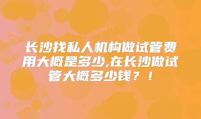 长沙找私人机构做试管费用大概是多少,在长沙做试管大概多少钱?!