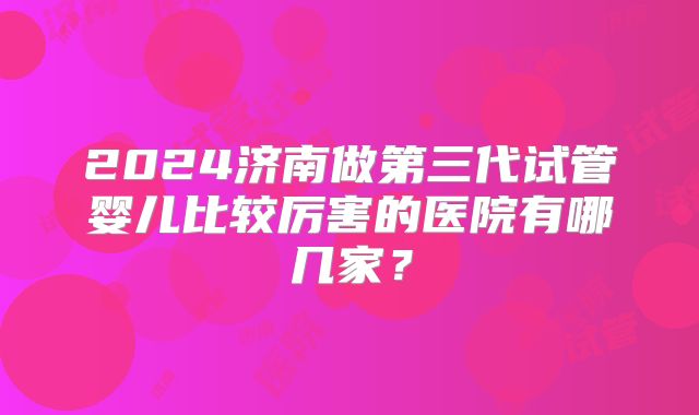 2024济南做第三代试管婴儿比较厉害的医院有哪几家？