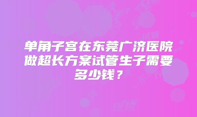 单角子宫在东莞广济医院做超长方案试管生子需要多少钱？
