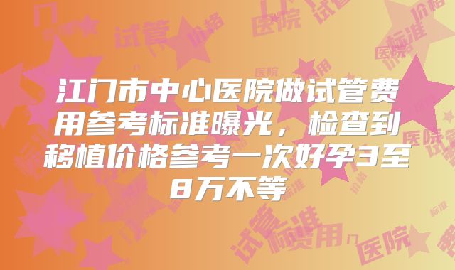 江门市中心医院做试管费用参考标准曝光，检查到移植价格参考一次好孕3至8万不等