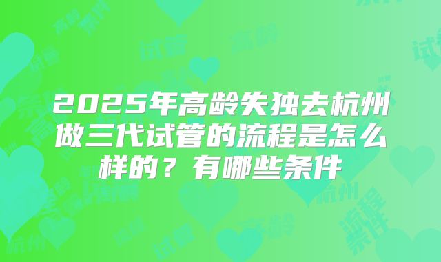 2025年高龄失独去杭州做三代试管的流程是怎么样的？有哪些条件