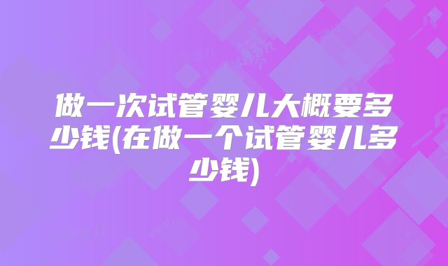 做一次试管婴儿大概要多少钱(在做一个试管婴儿多少钱)