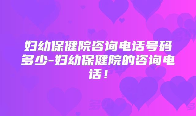 妇幼保健院咨询电话号码多少-妇幼保健院的咨询电话！